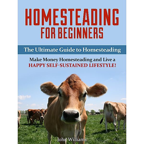 Homesteading for Beginners: The Ultimate Guide to Homesteading - Make Money Homesteading and Live a Happy Self-Sustained Lifestyle!, John Williams