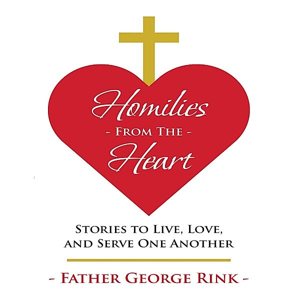 Homilies from the Heart: Stories to Live, Love, and Serve One Another, Father George Rink