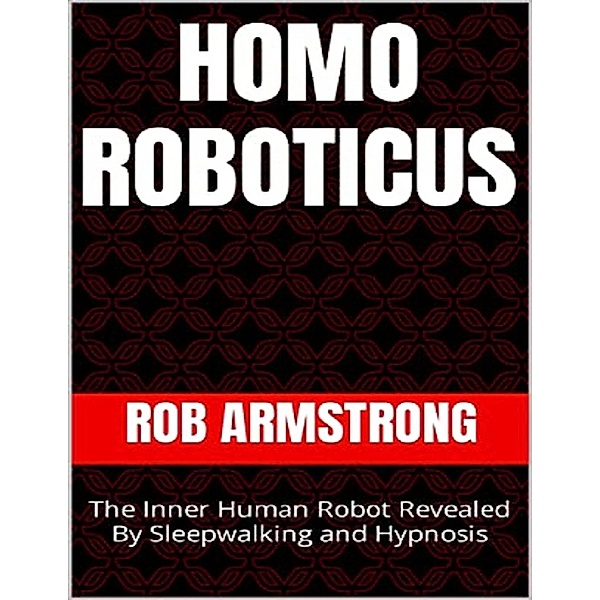 Homo Roboticus: The Inner Human Robot Revealed By Sleepwalking and Hypnosis, Rob Armstrong