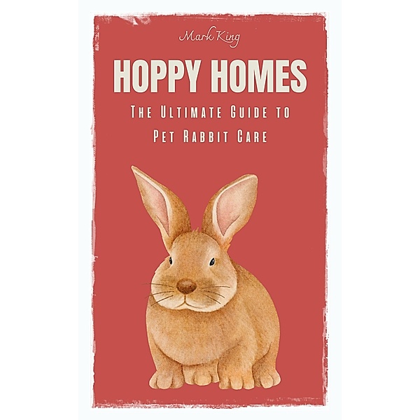Hoppy Homes: The Ultimate Guide to Pet Rabbit Care, Mark King