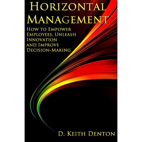 Horizontal Management: How to Empower Employees, Unleash Innovation and Improve Decision-Making, D. Keith Denton