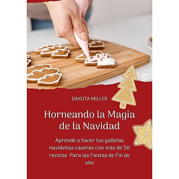 Horneando la Magia de la Navidad: Aprende a Hacer tus Galletas Navideñas Caseras con más de 50 Recetas Para las Fiestas de Fin de Año, Dakota Miller