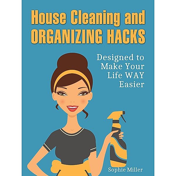 House Cleaning and Organizing Hacks: Designed to Make Your Life Way Easier, Sophie Miller