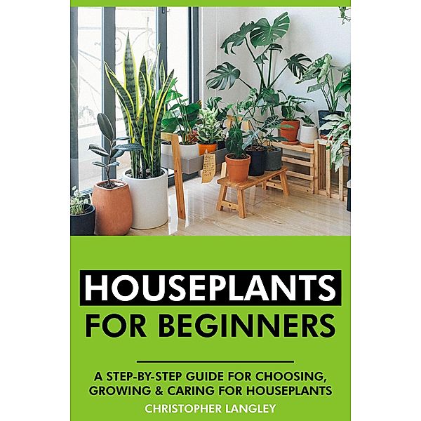 Houseplants for Beginners: A Step-By-Step Guide to Choosing, Growing and Caring for Houseplants., Christopher Langley