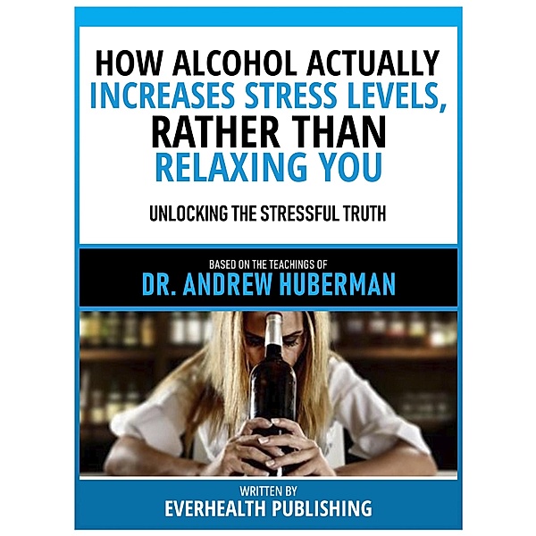 How Alcohol Actually Increases Stress Levels, Rather Than Relaxing You - Based On The Teachings Of Dr. Andrew Huberman, Everhealth Publishing