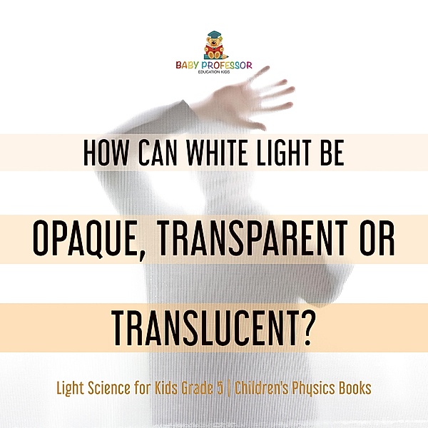 How Can White Light Be Opaque, Transparent or Translucent? | Light Science for Kids Grade 5 | Children's Physics Books / Baby Professor, Baby