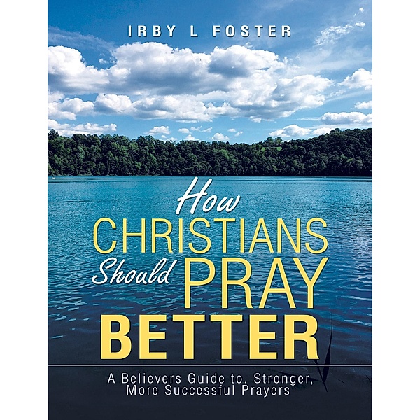 How Christians Should Pray Better: A Believers Guide to Stronger, More Successful Prayers, Irby L Foster