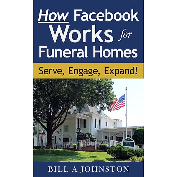 How Facebook Works for Funeral Homes: Serve, Engage, Expand!, Bill A Johnston