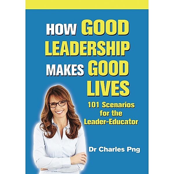 How Good Leadership Makes Good Lives: 101 Scenarios for the Leaderâ¿¿Educator / Charles Png, Charles Png
