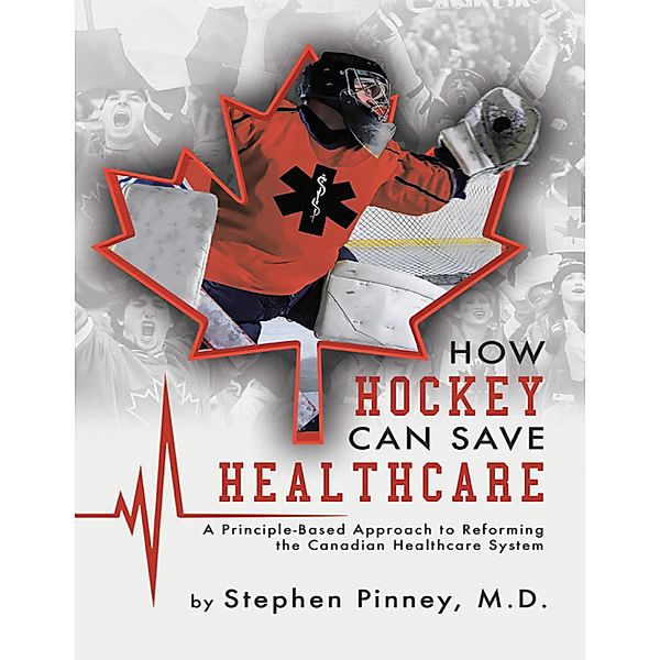 How Hockey Can Save Healthcare: A Principle - Based Approach to Reforming the Canadian Healthcare System, Stephen Pinney MD