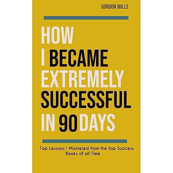 How i Became Extremely Successful in 90 Days :  Top Lessons i Mastered From the top Success Books of all Time / Success, Gordon Mills