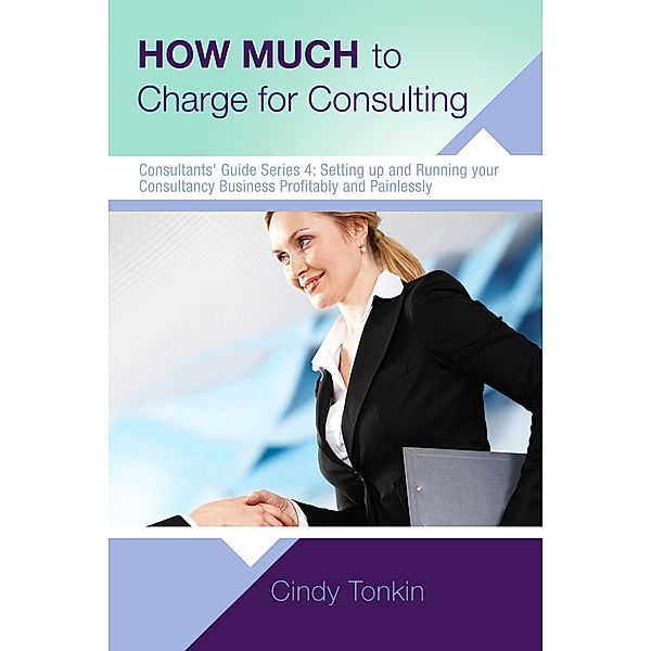 How Much to Charge for Consulting: Profitable and Painless Consulting (Consultants' Guides: setting up and running your consulting business profitably and painlessly, #4) / Consultants' Guides: setting up and running your consulting business profitably and painlessly, Cindy Tonkin