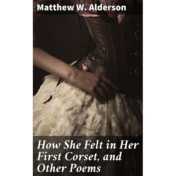 How She Felt in Her First Corset, and Other Poems, Matthew W. Alderson
