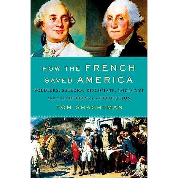 How the French Saved America: Soldiers, Sailors, Diplomats, Louis XVI, and the Success of a Revolution, Tom Shachtman
