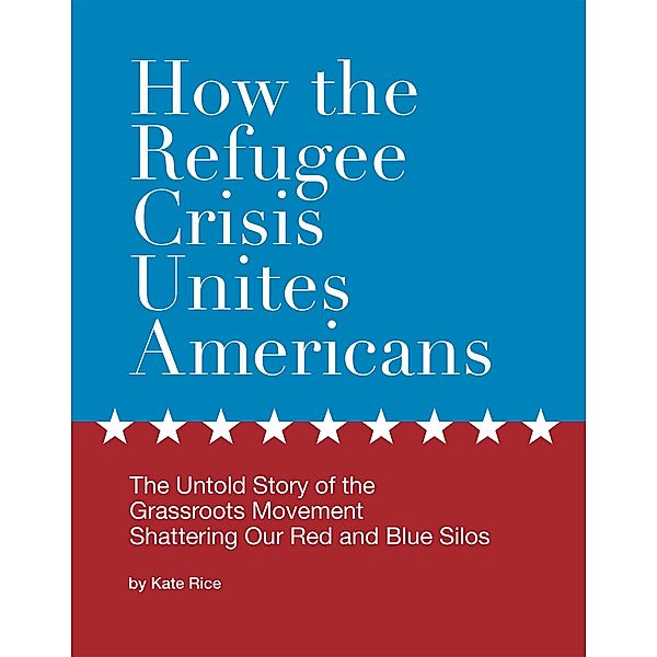 How the Refugee Crisis Unites Americans: The Untold Story of the Grassroots Movement Shattering Our Red and Blue Silos, Kate Rice