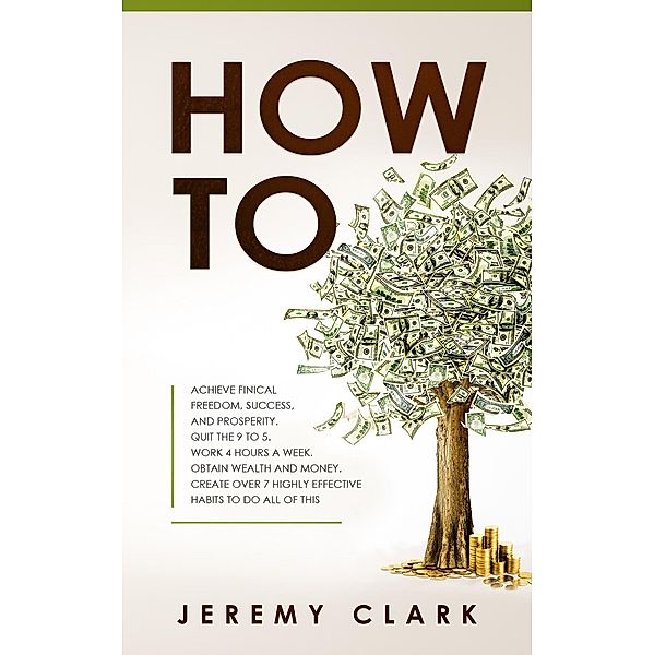 How To: Achieve Finical Freedom, Success, And Prosperity. Quit The 9 To 5. Work 4 Hours A Week. Obtain Wealth and Money. Create Over 7 Highly Effective Habits to Do All of This, Jeremy Clark