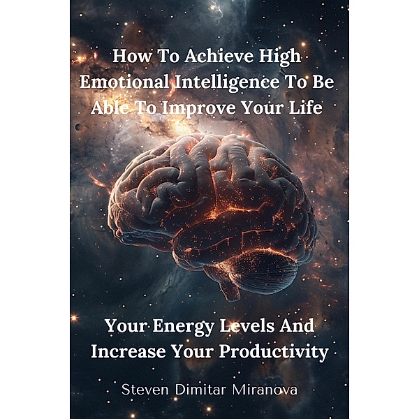 How To Achieve High Emotional Intelligence To Be Able To Improve Your Life, Your Energy Levels And Increase Your Productivity, Steven Dimitar Miranova