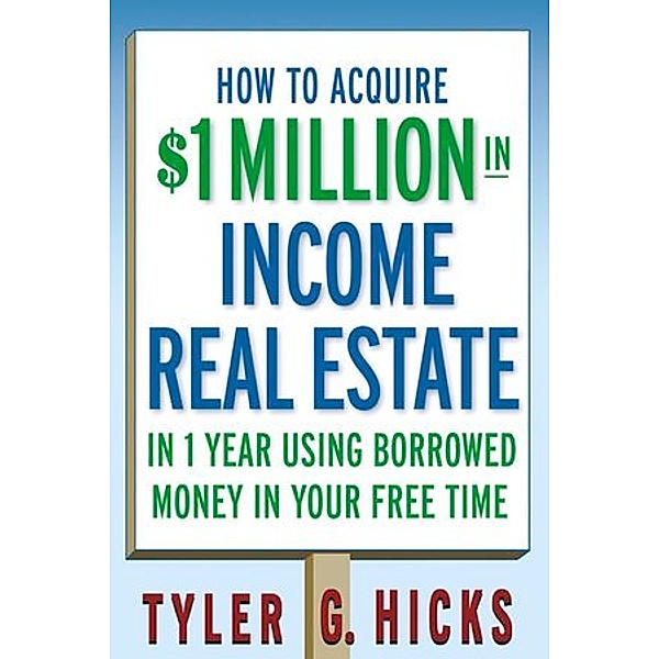 How to Acquire 1 Million Dollar in Real Estate Income in One Year Using Borrowed Money to Build Your Wealth, Tyler G. Hicks