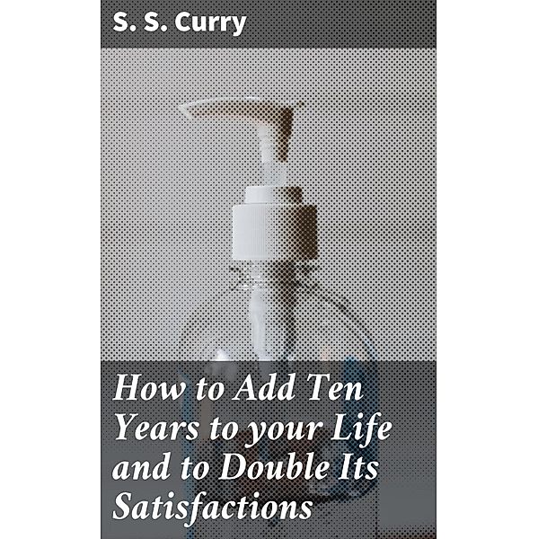How to Add Ten Years to your Life and to Double Its Satisfactions, S. S. Curry