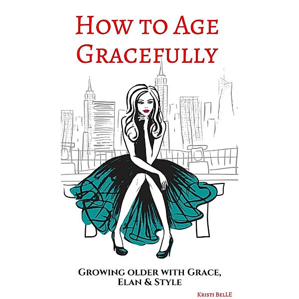 How to Age Gracefully: Growing Older with Grace, Elan & Style, Kristi Belle
