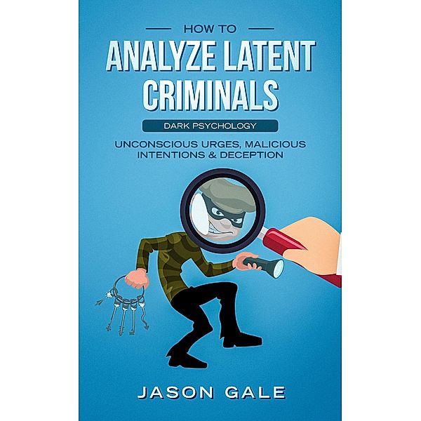 How to Analyze Latent Criminals: Dark Psychology: Unconscious urges Malicious Intentions & Deception, Jason Gale