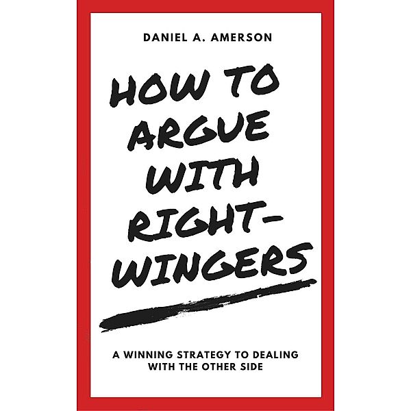 How to Argue with Right-Wingers - A Winning Strategy to Dealing With the Other Side, Daniel A. Amerson