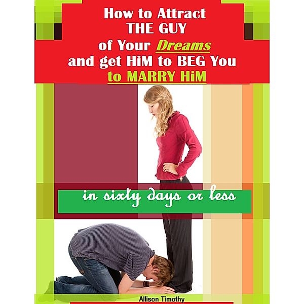 How to Attract the Guy of Your Dreams and Get Him to Beg You to Marry Him In Sixty Days or Less, Allison Timothy