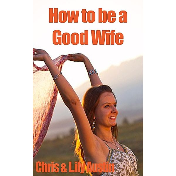 How to Be a Good Wife - The Ultimate Guide to Keep Your Marriage and Your Man Happy (keeping a happy husband, building a strong marriage, good woman, build strong marriage) / keeping a happy husband, building a strong marriage, good woman, build strong marriage, Lily Austin, Chris Austin