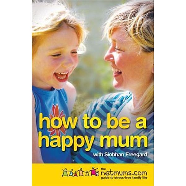 How to be a Happy Mum : The Netmums Guide to Stress-free Parenting, Siobhan Freegard, Netmums