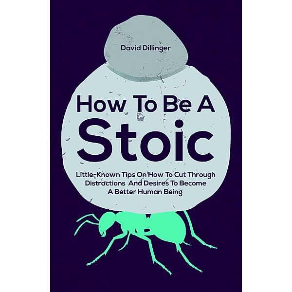 How To Be A Stoic: Little-Known Tips On How To Cut Through Distractions And Desires To Become A Better Human Being, David Dillinger