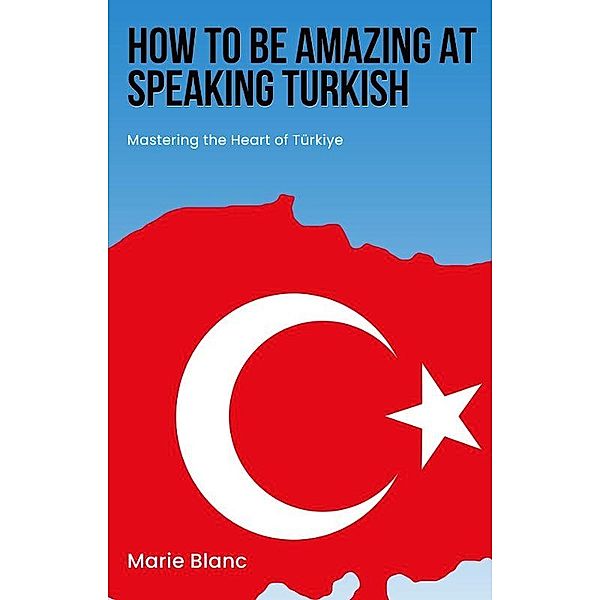 How to Be Amazing at Speaking Turkish: Mastering the Heart of Türkiye, Marie Blanc