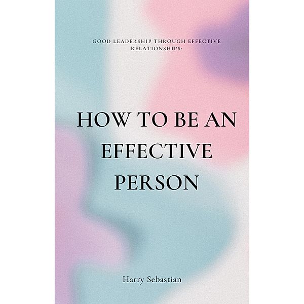 How to Be an Effective Person: Good Leadership Through Effective Relationships, Harry Sebastian