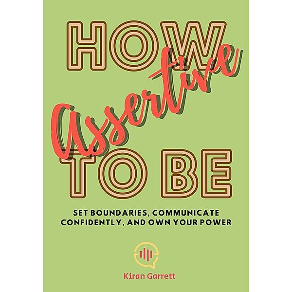 How to be Assertive: Set Boundaries, Communicate Confidently, and Own Your Power, Kiran Garrett