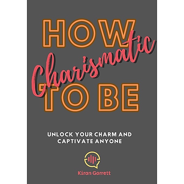 How To be Charismatic: Unlock Your Charm and Captivate Anyone, Kiran Garrett