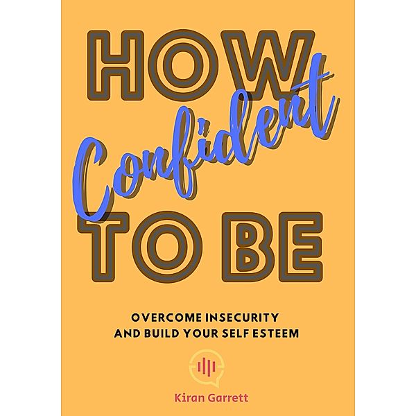 How To Be Confident: Overcome Insecurity and Build Your Self Esteem, Kiran Garrett