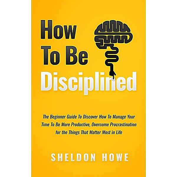How to Be Disciplined: The Beginner's Guide to Discovering How to Manage Time, Become More Productive, Overcome Procrastination, and Focus on the Things That Matter Most in Life, Sheldon Howe