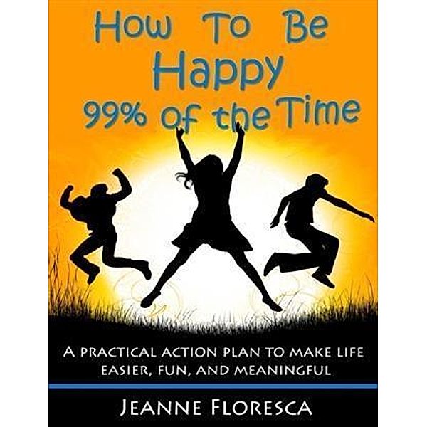 How to Be Happy 99% of the Time: A Practical Action Plan to Make Life Easier, Fun, and Meaningful, Jeanne Floresca