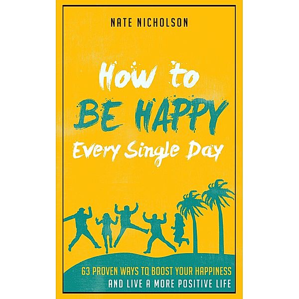How to Be Happy Every Single Day: 63 Proven Ways to Boost Your Happiness and Live a More Positive Life, Nate Nicholson