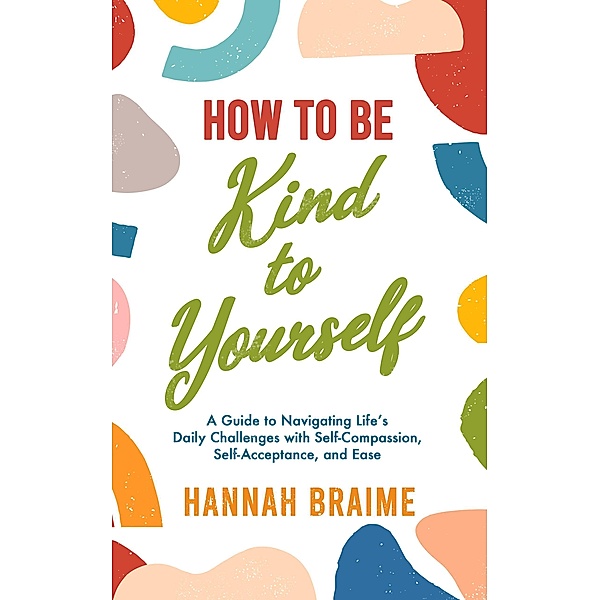 How to Be Kind to Yourself: A Guide to Navigating Life's Daily Challenges with Self-Compassion, Self-Acceptance, and Ease, Hannah Braime