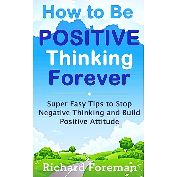 How to be Positive Thinking Forever:  Super Easy Tips to Stop Negative Thinking and Build Positive Attitude, Richard Foreman