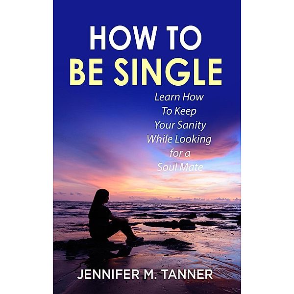 How to Be Single: Learn How to Keep Your Sanity While Looking for a Soul Mate, Jennifer M. Tanner