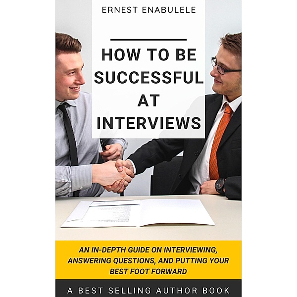 How to Be Successful at Interviews: An In-Depth Guide on Interviewing, Answering Questions, and Putting Your Best Foot Forward, Ernest Enabulele