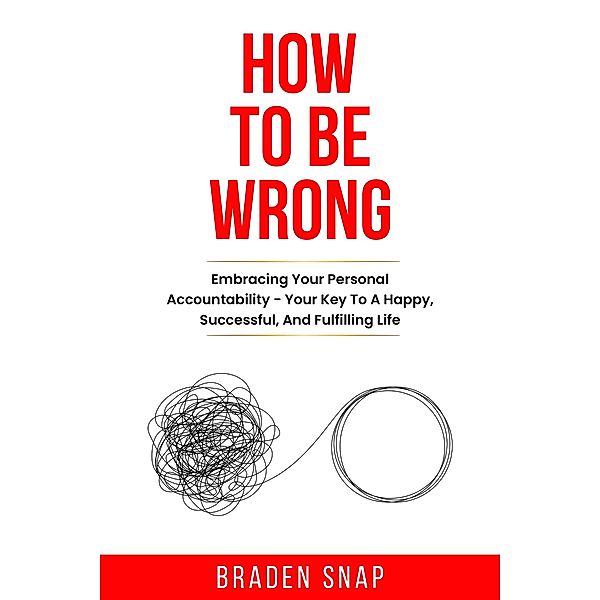 How To Be Wrong: Embracing Your Personal Accountability - Your Key To A Happy, Successful, And Fulfilling Life, Braden Snap