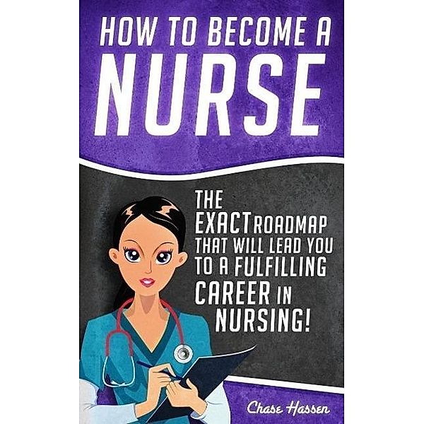 How to Become a Nurse: The Exact Roadmap That Will Lead You to a Fulfilling Career in Nursing! (Registered Nurse, Licensed Practical Nurse, Certified Nursing Assistant, Job Hunting, #1), Chase Hassen