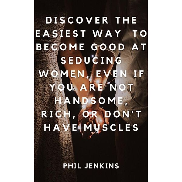 How to Become Good at Seducing Women, Even If You Are Not Handsome, Rich, or Don't Have Muscles, Phil Jenkins