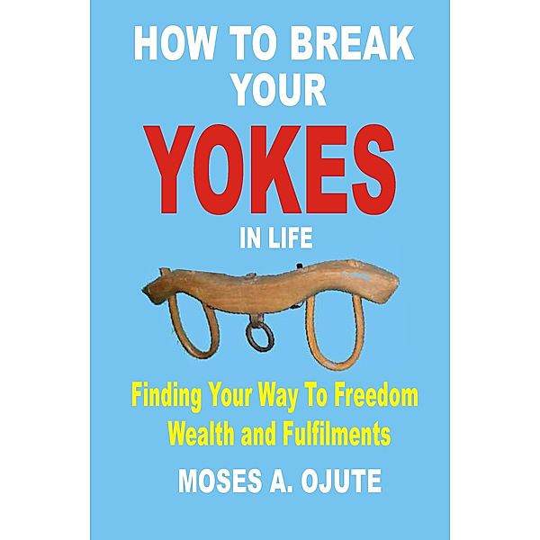 How To Break Your Yokes In Life: Finding Your Way To Freedom, Wealth and Fulfillments, Moses A. Ojute