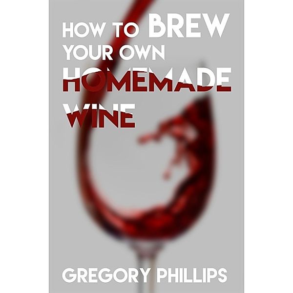How To Brew Your Own Homemade Wine., Gregory Phillips
