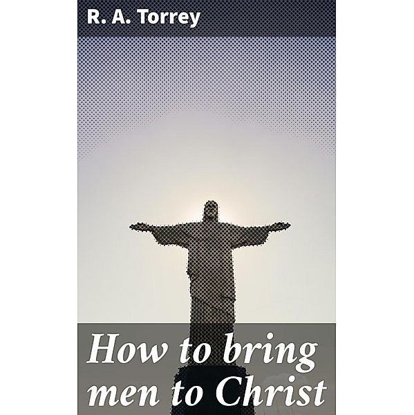 How to bring men to Christ, R. A. Torrey