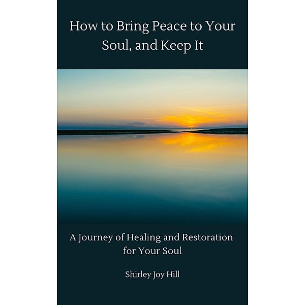 How to Bring Peace to Your Soul and Keep it: A Journey of Healing and Restoration for Your Soul., Shirley Joy Hill