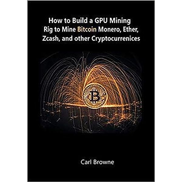 How to Build a GPU Mining Rig to Mine Bitcoin, Monero, Ether, Zcash, and other Cryptocurrenices / snowballpublishing.com, Carl Browne